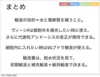 まとめ

why What Where How

輸液の目的＝水と電解質を補うこと。
ヴィーンFは細胞外を補充したい時に使え、
さらに代謝性アシドーシスの是正が期待できる。
細胞内に入れたい時は5%ブドウ糖液が使える。
輸液量は、脱水状況を見て、
初期輸液と補充輸液＋維持輸液で決まる。
13年11月30日土曜日

 