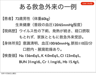 ある救急外来の一例

case study

【患者】72歳男性（体重60kg）
    生来健康（普段の血圧120/65mmHg程度）
【現病歴】ウイルス性の下痢、発熱が続き、経口摂取
     もとれず、家族とともに救急外来受診。
【身体所見】意識清明、血圧100/60mmHg, 脈拍110回/分
      口腔内・腋窩乾燥あり。
【検査値】Na 156mEq/L, K 4.0mEq/L, Cl 123mEq/L,
     BUN 31mg/dL, Cr 1.1mg/dL, Hb 15.4g/L
13年11月30日土曜日

 