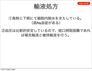 輸液処方

case study

①発熱と下痢にて細胞内脱水をきたしている。
（高Na血症がある）
②血圧は比較的安定しているので、経口摂取困難であれ
ば補充輸液と維持輸液を行う。

13年11月30日土曜日

 