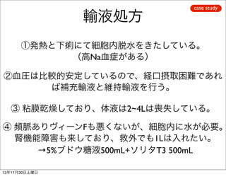 輸液処方

case study

①発熱と下痢にて細胞内脱水をきたしている。
（高Na血症がある）
②血圧は比較的安定しているので、経口摂取困難であれ
ば補充輸液と維持輸液を行う。
③ 粘膜乾燥しており、体液は2~4Lは喪失している。

④ 頻脈ありヴィーンFも悪くないが、細胞内に水が必要。
腎機能障害も来しており、救外でも1Lは入れたい。
→5%ブドウ糖液500mL+ソリタT3 500mL
13年11月30日土曜日

 