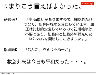 case study

つまりこう言えばよかった。
研修医F

「高Na血症がありますので、細胞外だけ
でなく、細胞内脱水をきたしています。血
圧は比較的安定しているので初期輸液は
不要であり、細胞内と細胞外の補充のた
めに5%Tzを開始しておきました。」

指導医K

「なんだ、やるじゃねーか」

救急外来は今日も平和だった・・・。
13年11月30日土曜日

 