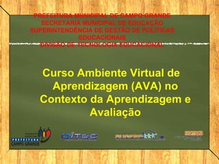 PREFEITURA MUNICIPAL DE CAMPO GRANDE
SECRETARIA MUNICIPAL DE EDUCAÇÃO
SUPERINTENDÊNCIA DE GESTÃO DE POLÍTICAS
EDUCACIONAIS
DIVISÃO DE TECNOLOGIA EDUCACIONAL

Curso Ambiente Virtual de
Aprendizagem (AVA) no
Contexto da Aprendizagem e
Avaliação

 