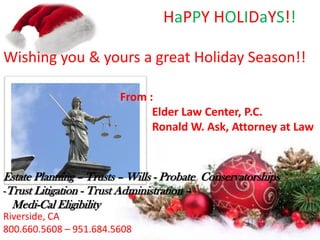 HaPPY HOLIDaYS!!
Wishing you & yours a great Holiday Season!!
From :
Elder Law Center, P.C.
Ronald W. Ask, Attorney at Law

Estate Planning – Trusts – Wills - Probate Conservatorships
-Trust Litigation - Trust Administration –
Medi-Cal Eligibility
Riverside, CA
800.660.5608 – 951.684.5608

 