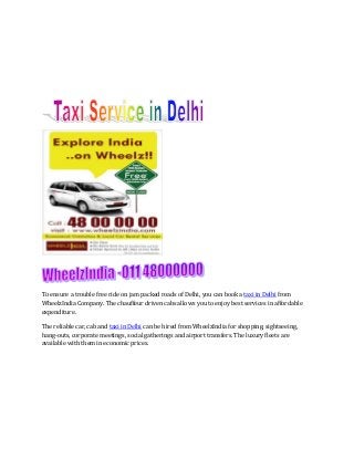 To ensure a trouble free ride on jam packed roads of Delhi, you can book a taxi in Delhi from
WheelzIndia Company. The chauffeur driven cabs allows you to enjoy best services in affordable
expenditure.
The reliable car, cab and taxi in Delhi can be hired from WheelzIndia for shopping, sightseeing,
hang-outs, corporate meetings, social gatherings and airport transfers. The luxury fleets are
available with them in economic prices.

 