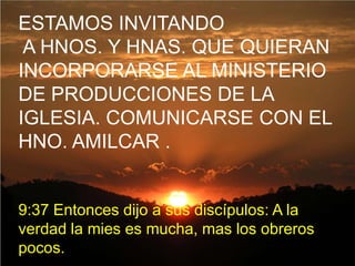 ESTAMOS INVITANDO
 A HNOS. Y HNAS. QUE QUIERAN
INCORPORARSE AL MINISTERIO
DE PRODUCCIONES DE LA
IGLESIA. COMUNICARSE CON EL
HNO. AMILCAR .


9:37 Entonces dijo a sus discípulos: A la
verdad la mies es mucha, mas los obreros
pocos.
 