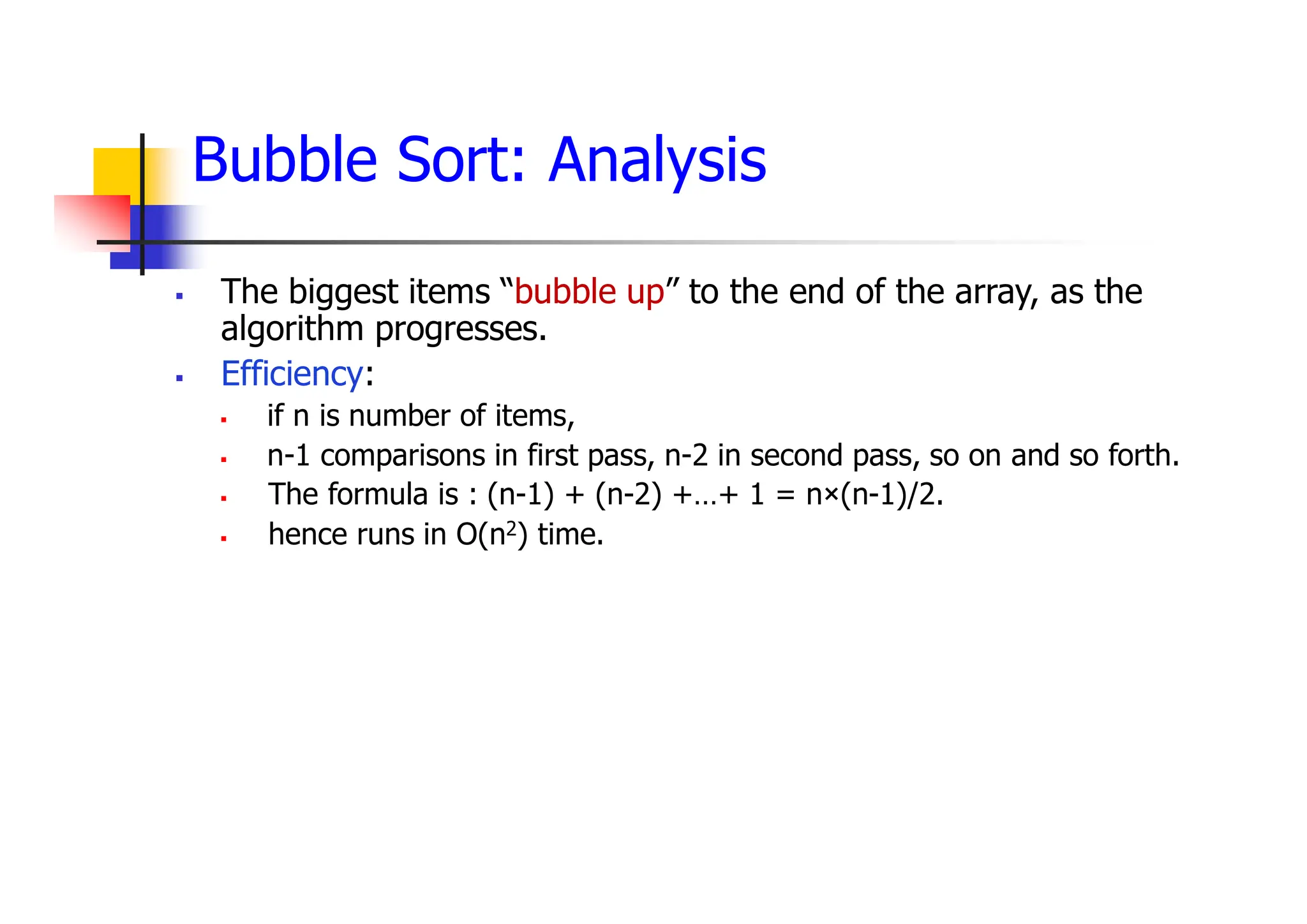 Bubble Sort: Analysis
 The biggest items “bubble up” to the end of the array, as the
algorithm progresses.
 Efficiency:
 if n is number of items,
 n-1 comparisons in first pass, n-2 in second pass, so on and so forth.
 The formula is : (n-1) + (n-2) +…+ 1 = n×(n-1)/2.
 hence runs in O(n2) time.
 