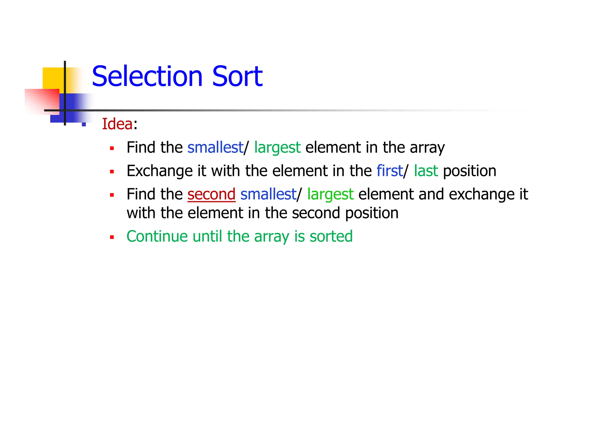 Selection Sort
 Idea:
 Find the smallest/ largest element in the array
 Exchange it with the element in the first/ last position
 Find the second smallest/ largest element and exchange it
with the element in the second position
 Continue until the array is sorted
 