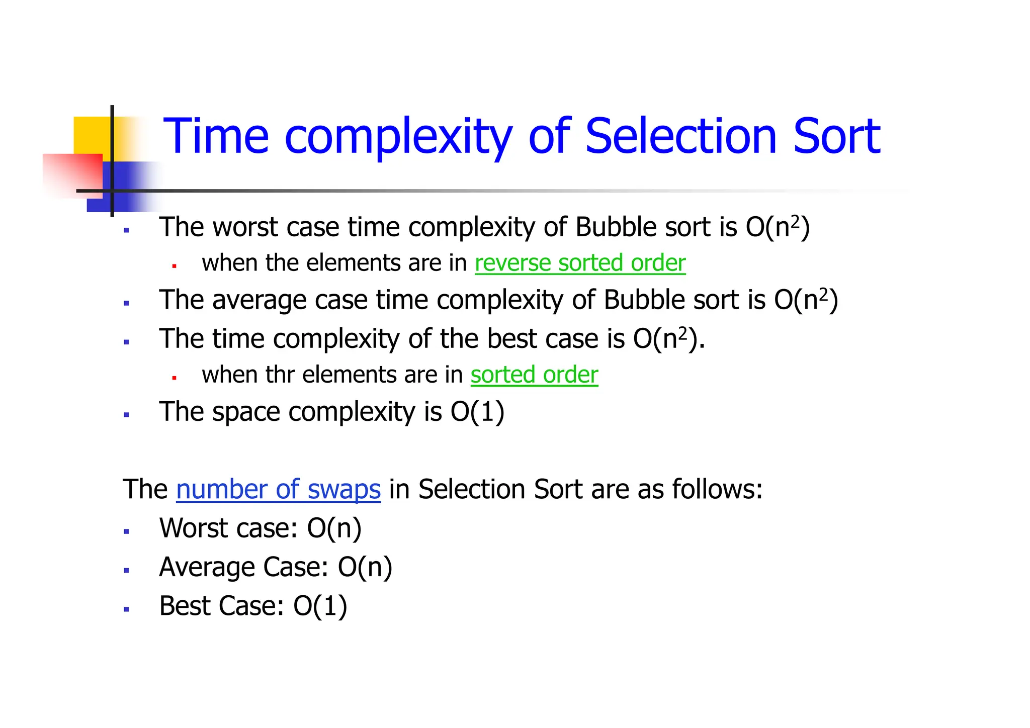 Time complexity of Selection Sort
 The worst case time complexity of Bubble sort is O(n2)
 when the elements are in reverse sorted order
 The average case time complexity of Bubble sort is O(n2)
 The time complexity of the best case is O(n2).
 when thr elements are in sorted order
 The space complexity is O(1)
The number of swaps in Selection Sort are as follows:
 Worst case: O(n)
 Average Case: O(n)
 Best Case: O(1)
 