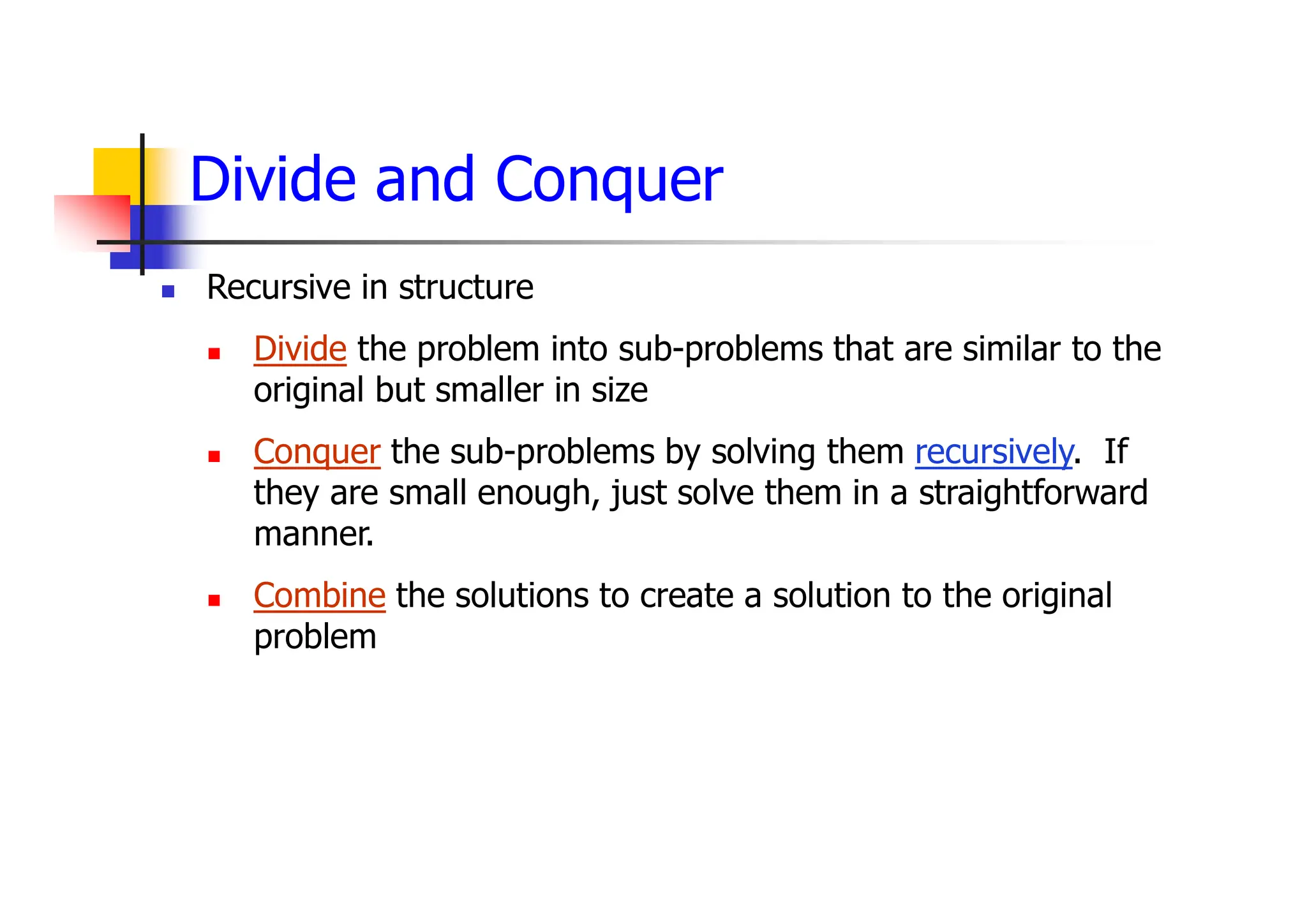 Divide and Conquer
 Recursive in structure
 Divide the problem into sub-problems that are similar to the
original but smaller in size
 Conquer the sub-problems by solving them recursively. If
they are small enough, just solve them in a straightforward
manner.
 Combine the solutions to create a solution to the original
problem
 
