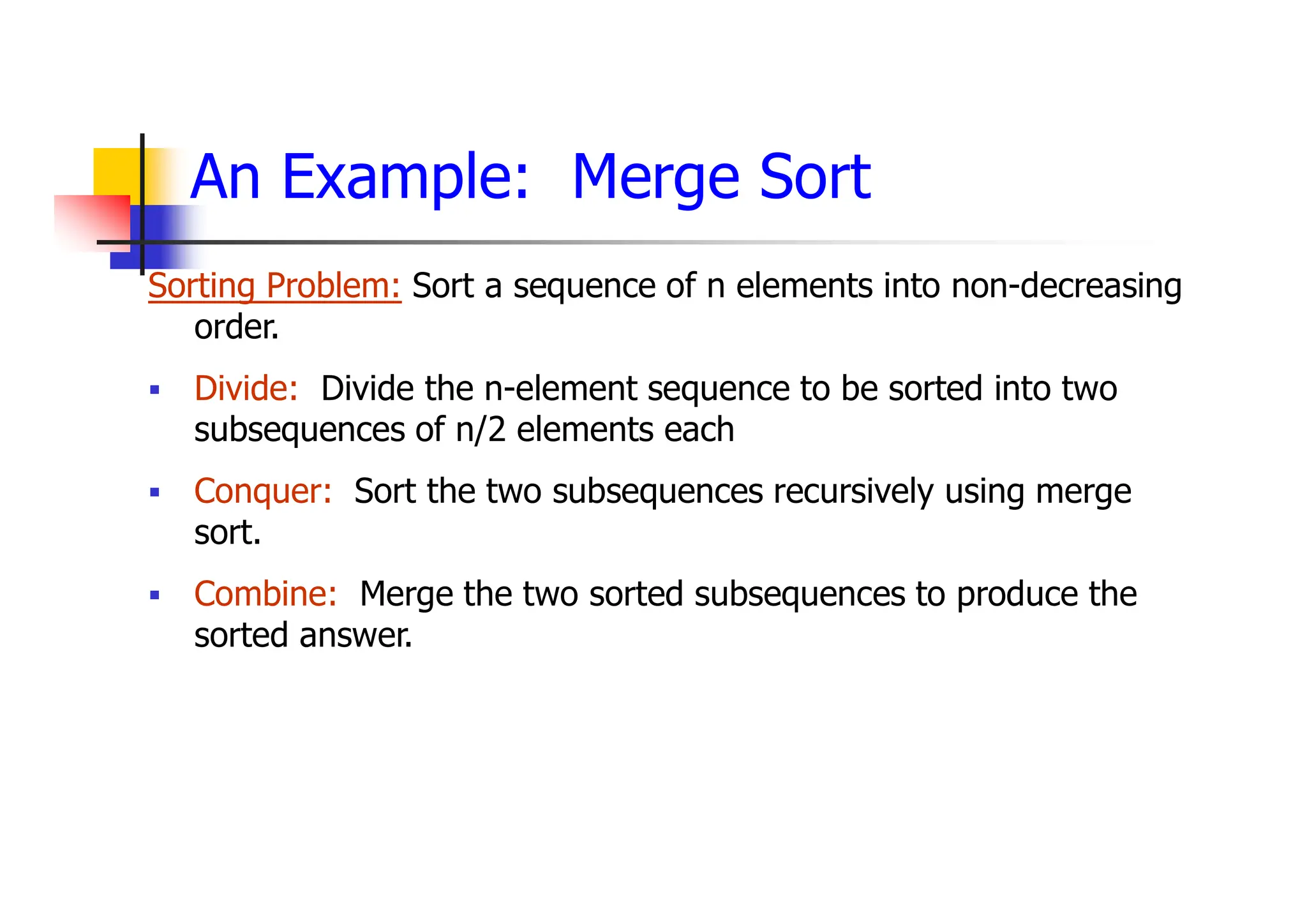 An Example: Merge Sort
Sorting Problem: Sort a sequence of n elements into non-decreasing
order.
 Divide: Divide the n-element sequence to be sorted into two
subsequences of n/2 elements each
 Conquer: Sort the two subsequences recursively using merge
sort.
 Combine: Merge the two sorted subsequences to produce the
sorted answer.
 