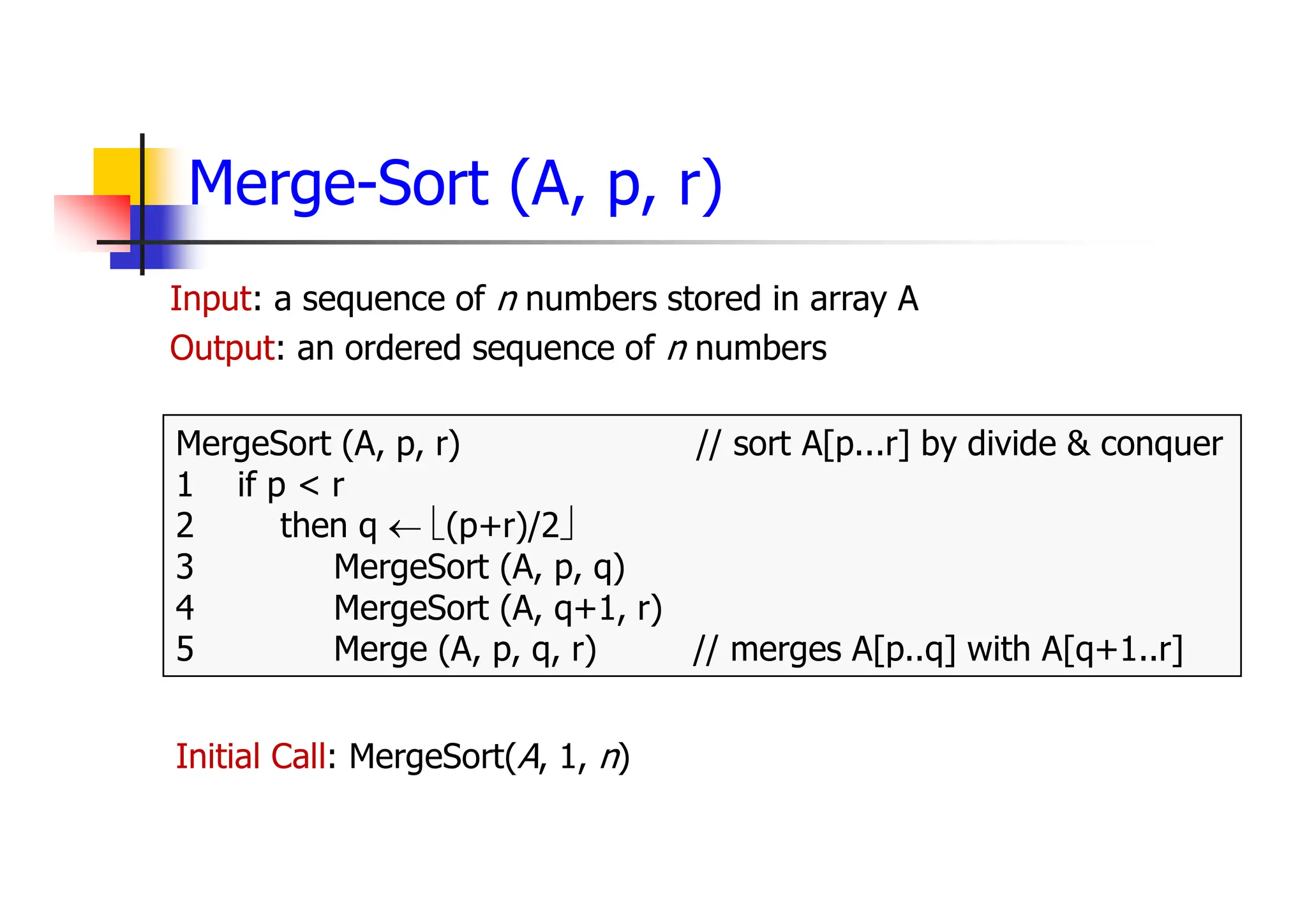Merge-Sort (A, p, r)
Input: a sequence of n numbers stored in array A
Output: an ordered sequence of n numbers
MergeSort (A, p, r) // sort A[p...r] by divide & conquer
1 if p < r
2 then q  (p+r)/2
3 MergeSort (A, p, q)
4 MergeSort (A, q+1, r)
5 Merge (A, p, q, r) // merges A[p..q] with A[q+1..r]
Initial Call: MergeSort(A, 1, n)
 