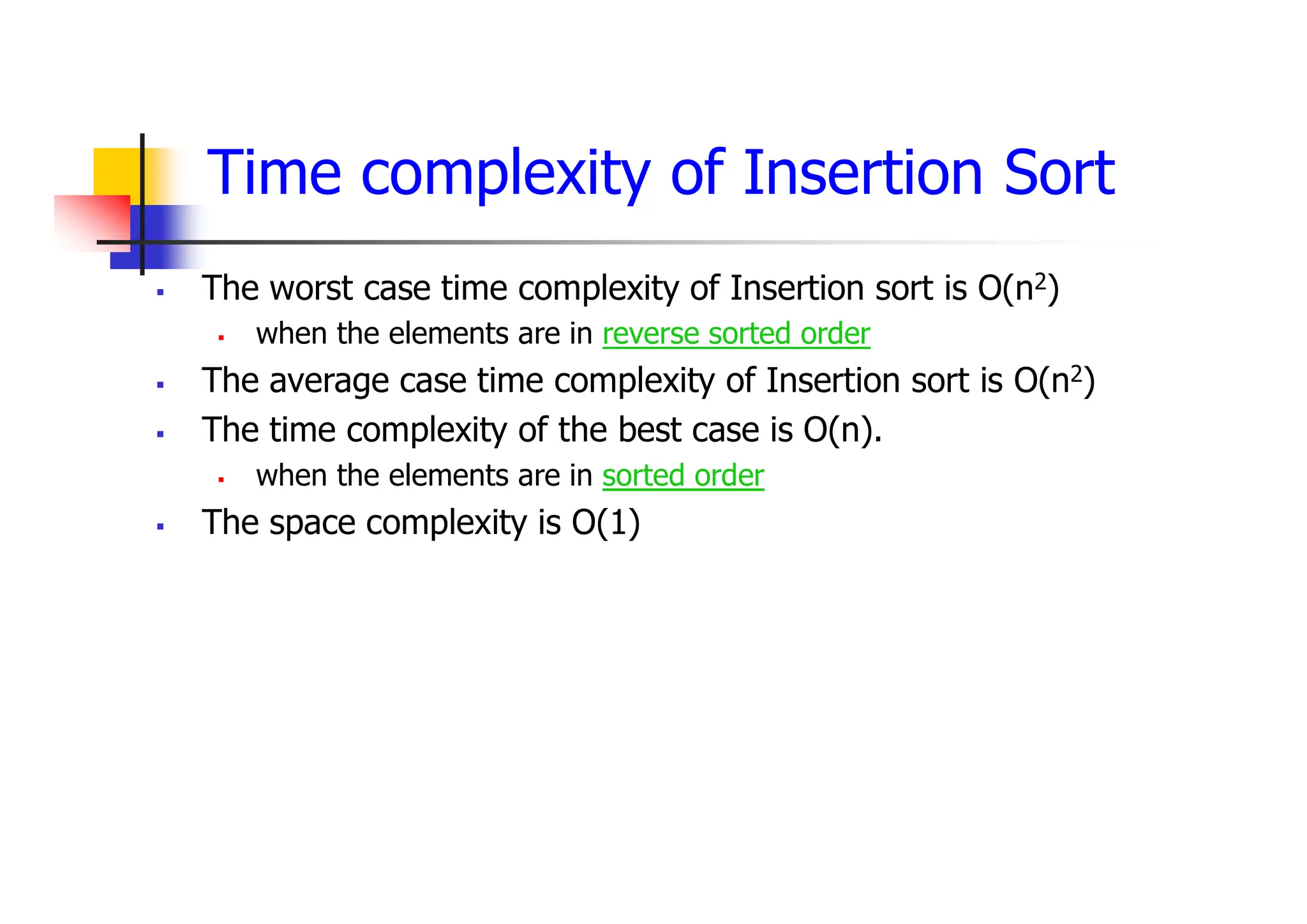 Time complexity of Insertion Sort
 The worst case time complexity of Insertion sort is O(n2)
 when the elements are in reverse sorted order
 The average case time complexity of Insertion sort is O(n2)
 The time complexity of the best case is O(n).
 when the elements are in sorted order
 The space complexity is O(1)
 