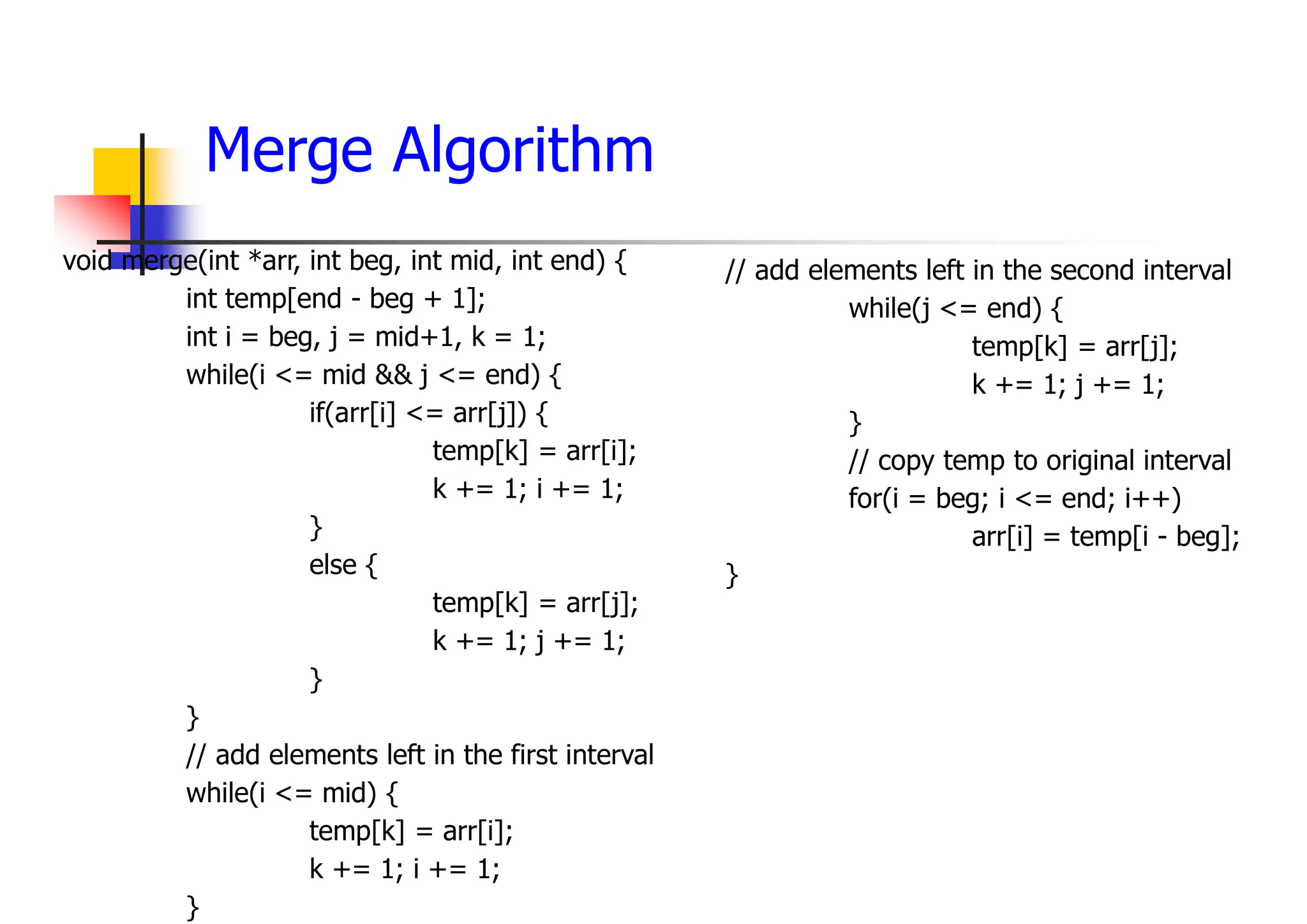Merge Algorithm
void merge(int *arr, int beg, int mid, int end) {
int temp[end - beg + 1];
int i = beg, j = mid+1, k = 1;
while(i <= mid && j <= end) {
if(arr[i] <= arr[j]) {
temp[k] = arr[i];
k += 1; i += 1;
}
else {
temp[k] = arr[j];
k += 1; j += 1;
}
}
// add elements left in the first interval
while(i <= mid) {
temp[k] = arr[i];
k += 1; i += 1;
}
// add elements left in the second interval
while(j <= end) {
temp[k] = arr[j];
k += 1; j += 1;
}
// copy temp to original interval
for(i = beg; i <= end; i++)
arr[i] = temp[i - beg];
}
 