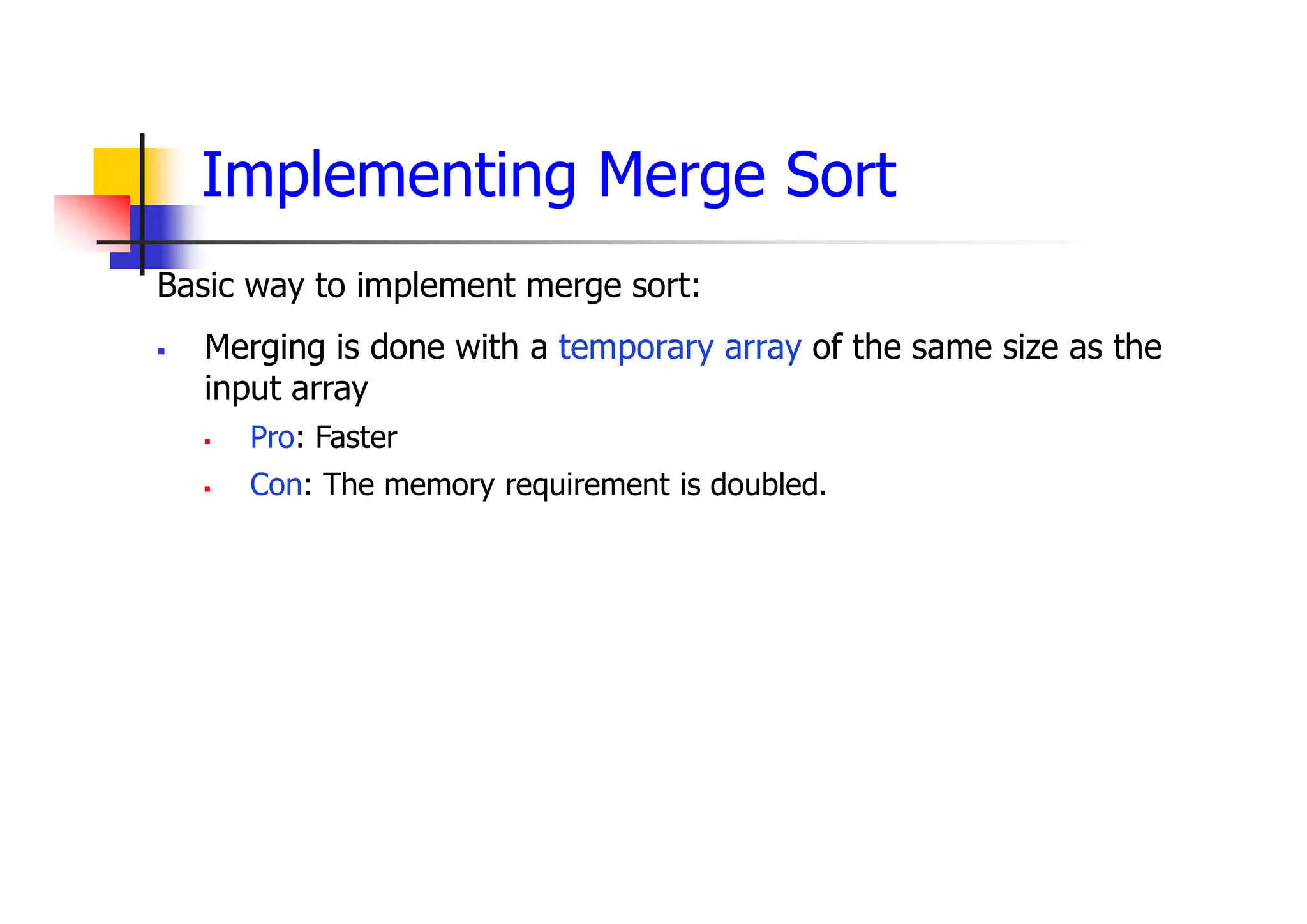 Implementing Merge Sort
Basic way to implement merge sort:
 Merging is done with a temporary array of the same size as the
input array
 Pro: Faster
 Con: The memory requirement is doubled.
 
