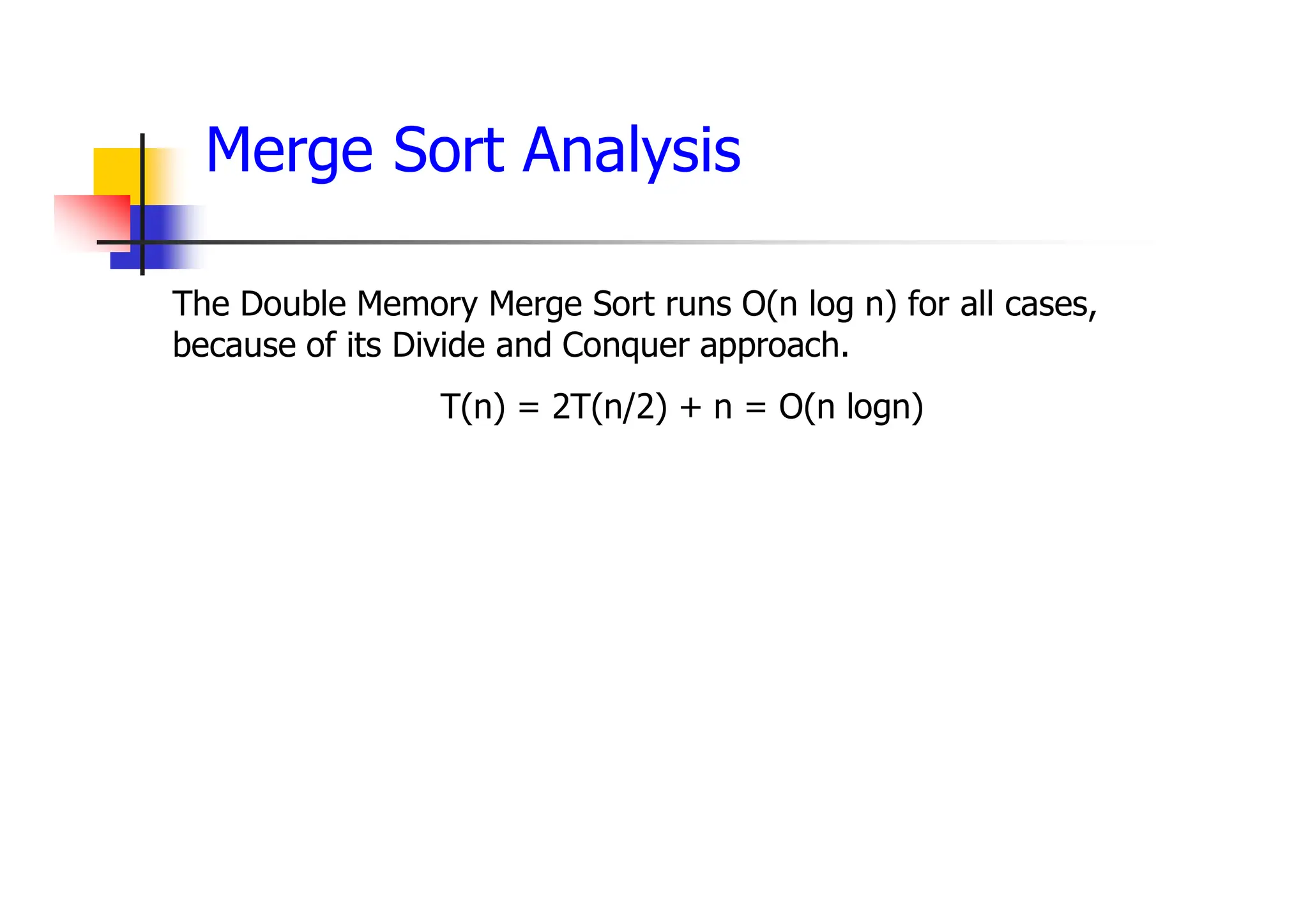 Merge Sort Analysis
The Double Memory Merge Sort runs O(n log n) for all cases,
because of its Divide and Conquer approach.
T(n) = 2T(n/2) + n = O(n logn)
 