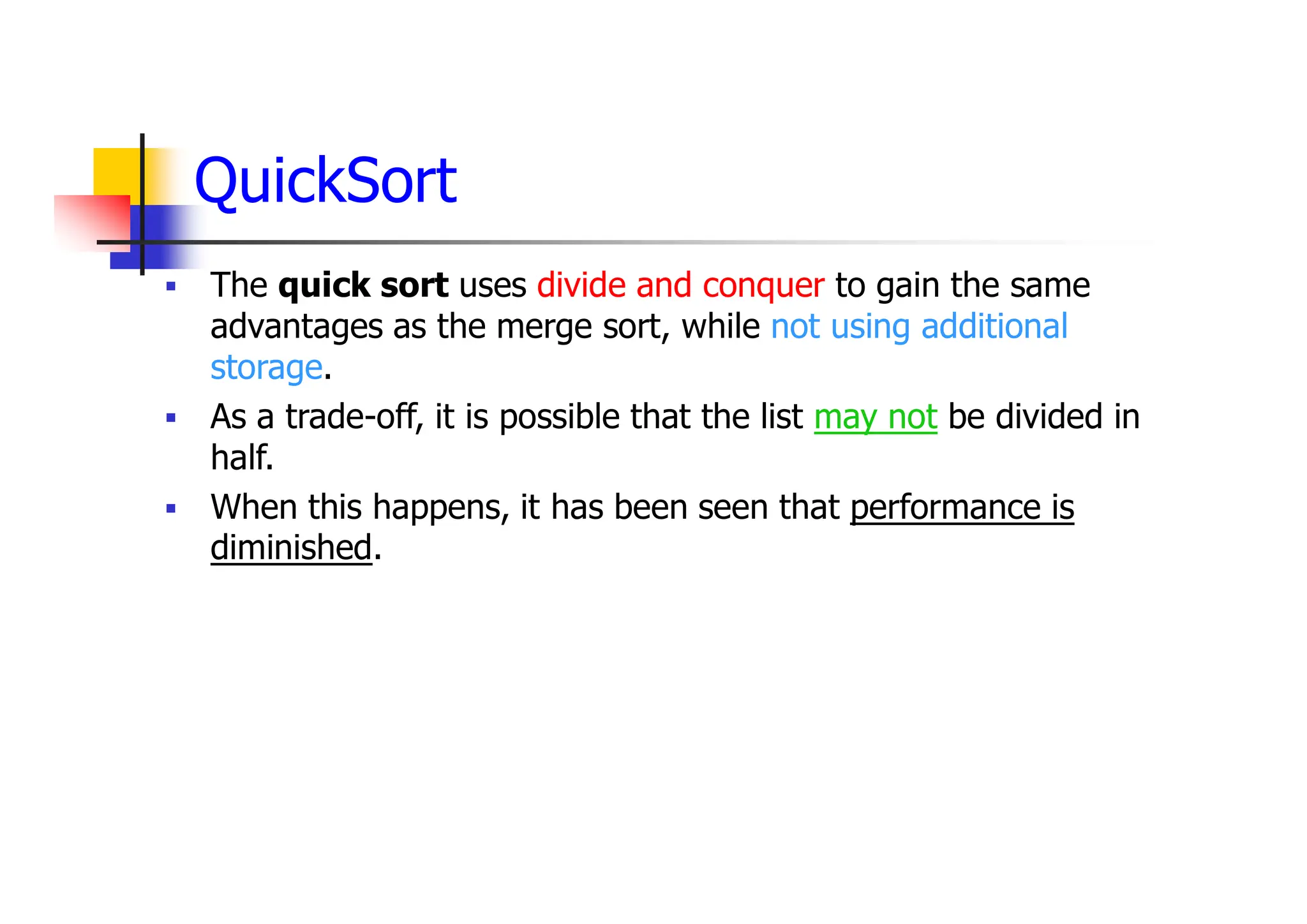 QuickSort
 The quick sort uses divide and conquer to gain the same
advantages as the merge sort, while not using additional
storage.
 As a trade-off, it is possible that the list may not be divided in
half.
 When this happens, it has been seen that performance is
diminished.
 