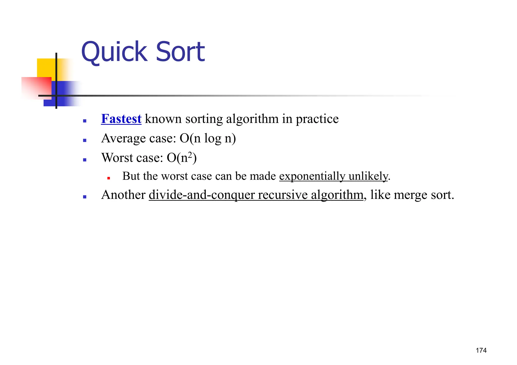 174
Quick Sort
 Fastest known sorting algorithm in practice
 Average case: O(n log n)
 Worst case: O(n2)
 But the worst case can be made exponentially unlikely.
 Another divide-and-conquer recursive algorithm, like merge sort.
 
