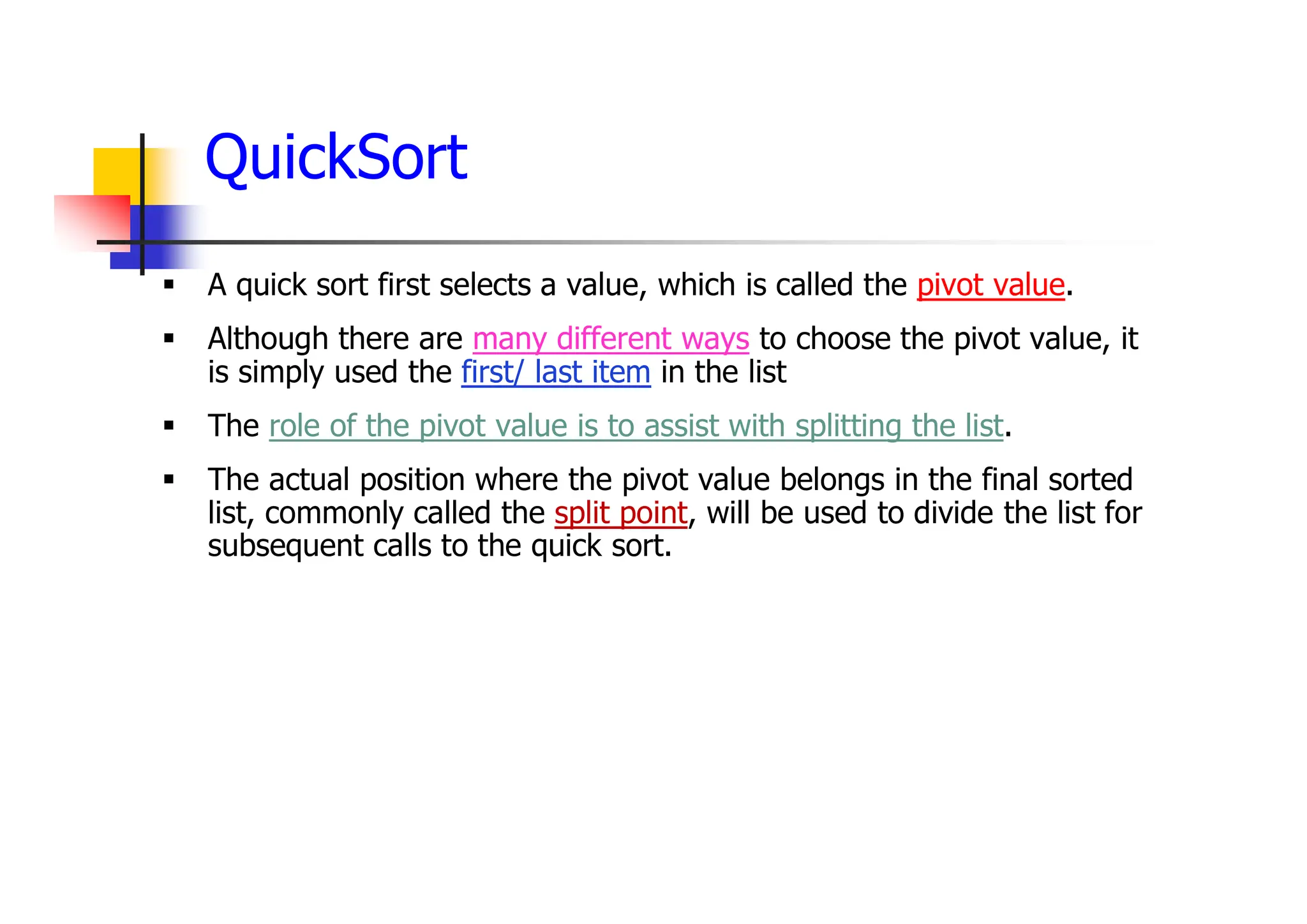 QuickSort
 A quick sort first selects a value, which is called the pivot value.
 Although there are many different ways to choose the pivot value, it
is simply used the first/ last item in the list
 The role of the pivot value is to assist with splitting the list.
 The actual position where the pivot value belongs in the final sorted
list, commonly called the split point, will be used to divide the list for
subsequent calls to the quick sort.
 