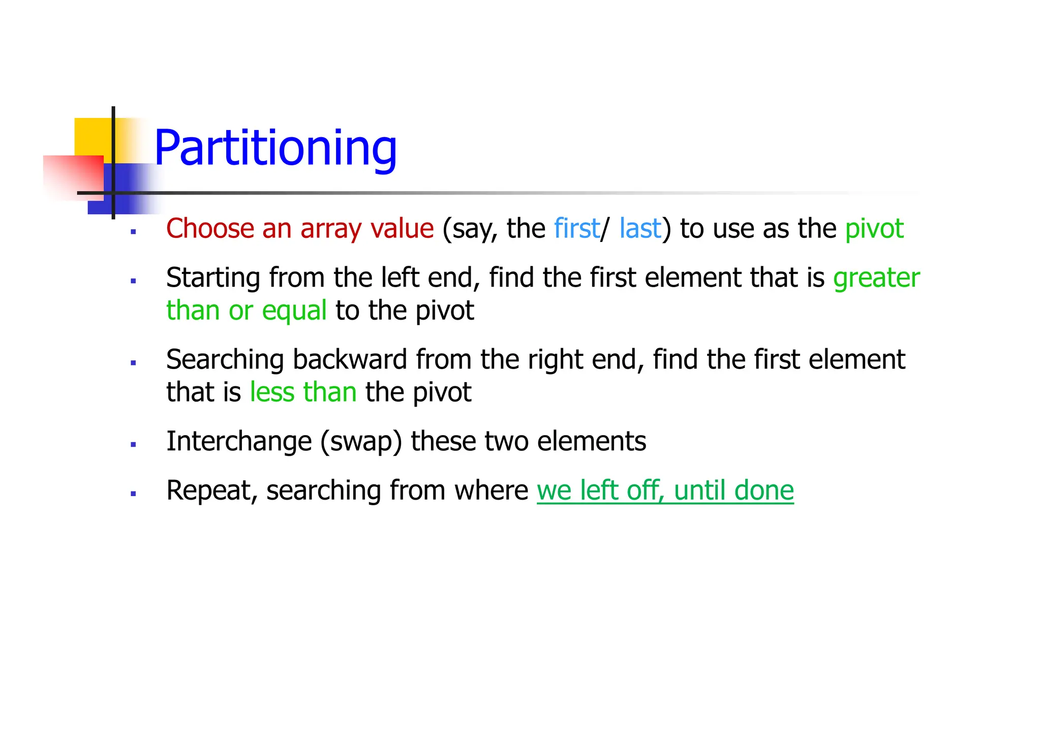 Partitioning
 Choose an array value (say, the first/ last) to use as the pivot
 Starting from the left end, find the first element that is greater
than or equal to the pivot
 Searching backward from the right end, find the first element
that is less than the pivot
 Interchange (swap) these two elements
 Repeat, searching from where we left off, until done
 