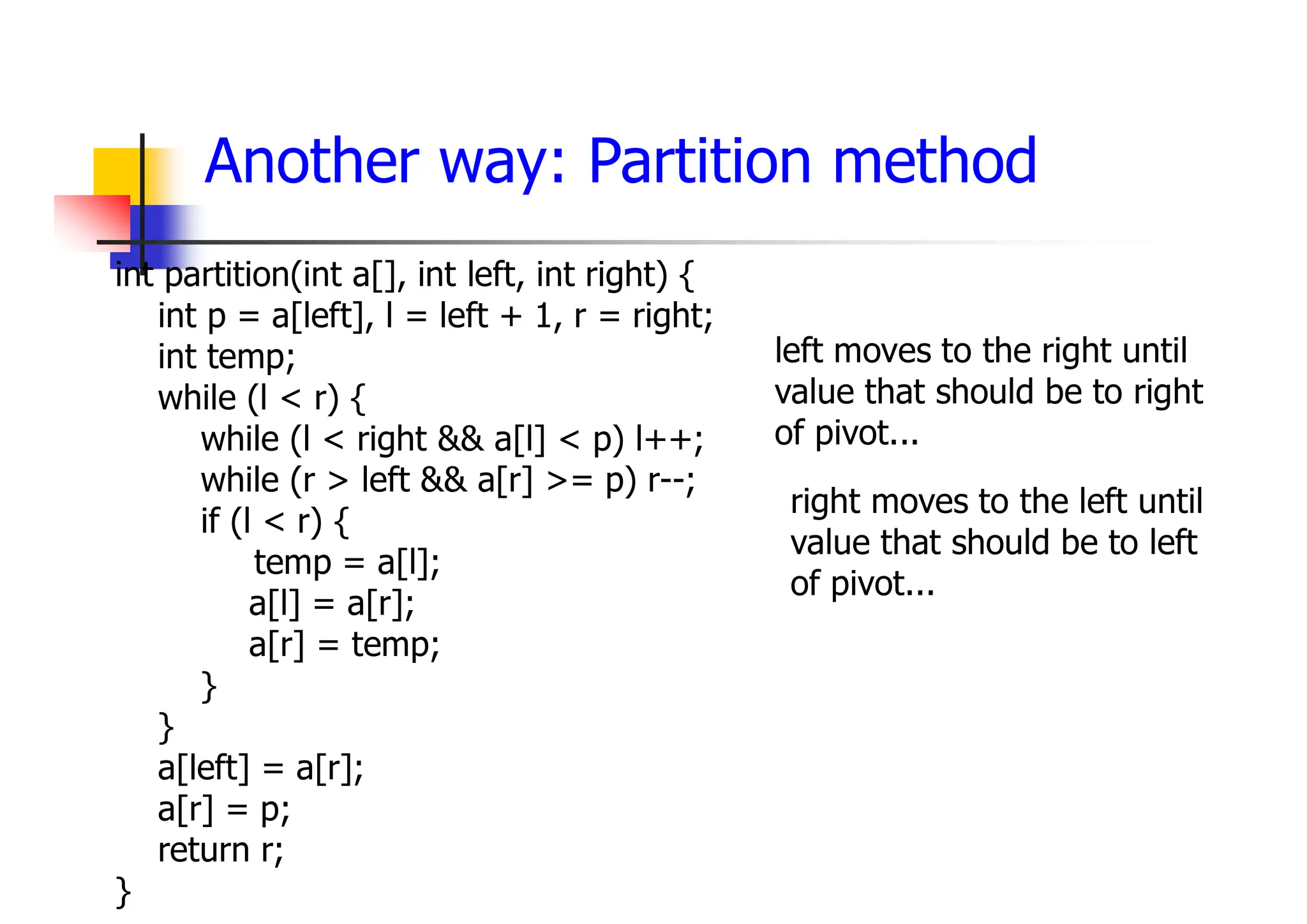 Another way: Partition method
int partition(int a[], int left, int right) {
int p = a[left], l = left + 1, r = right;
int temp;
while (l < r) {
while (l < right && a[l] < p) l++;
while (r > left && a[r] >= p) r--;
if (l < r) {
temp = a[l];
a[l] = a[r];
a[r] = temp;
}
}
a[left] = a[r];
a[r] = p;
return r;
}
right moves to the left until
value that should be to left
of pivot...
left moves to the right until
value that should be to right
of pivot...
 