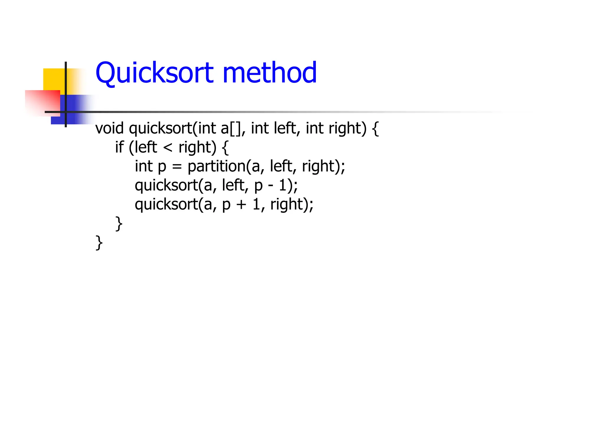 Quicksort method
void quicksort(int a[], int left, int right) {
if (left < right) {
int p = partition(a, left, right);
quicksort(a, left, p - 1);
quicksort(a, p + 1, right);
}
}
 
