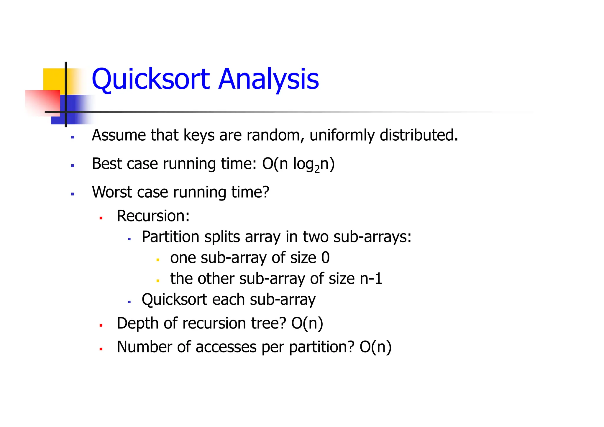 Quicksort Analysis
 Assume that keys are random, uniformly distributed.
 Best case running time: O(n log2n)
 Worst case running time?
 Recursion:
 Partition splits array in two sub-arrays:
 one sub-array of size 0
 the other sub-array of size n-1
 Quicksort each sub-array
 Depth of recursion tree? O(n)
 Number of accesses per partition? O(n)
 