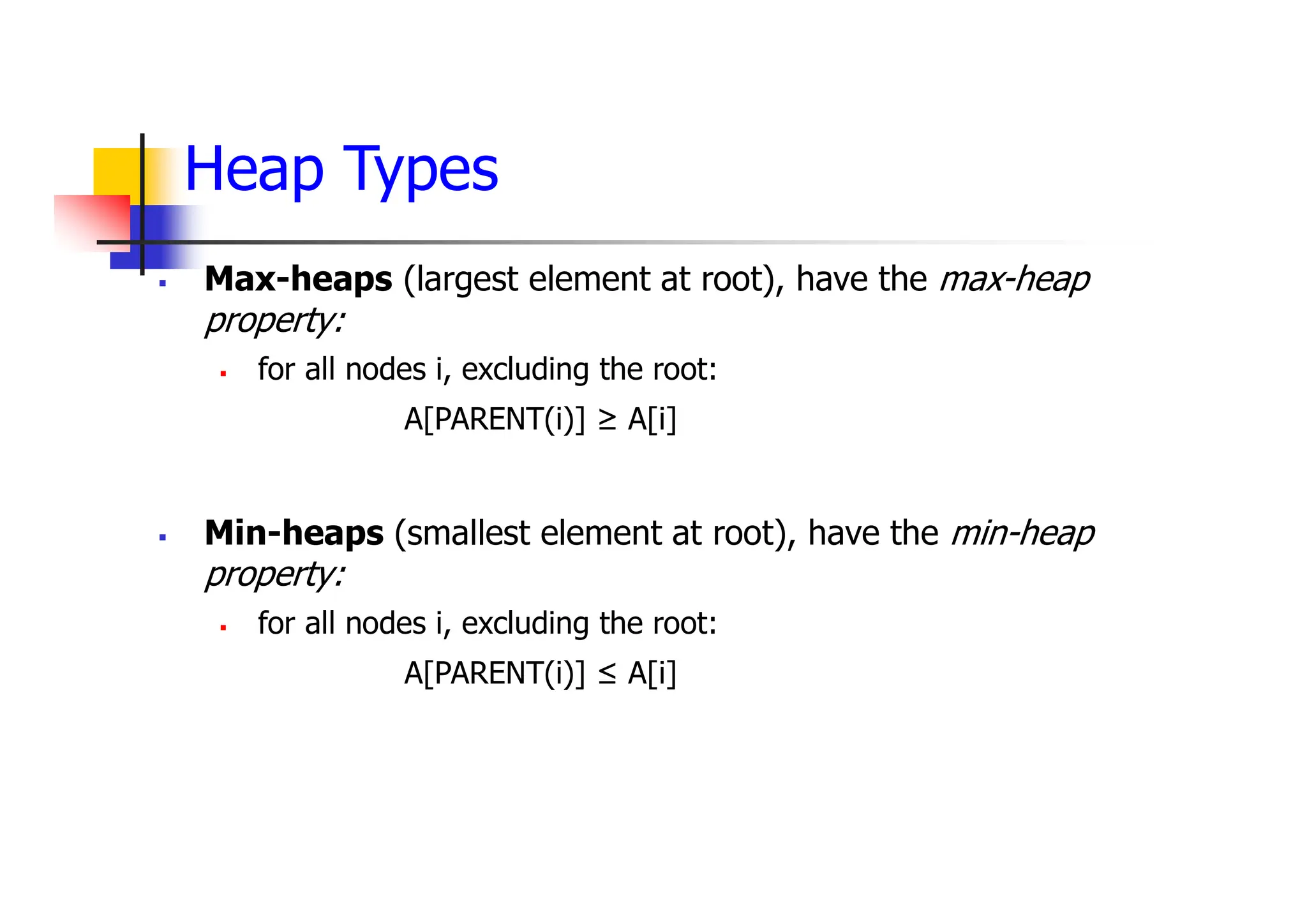 Heap Types
 Max-heaps (largest element at root), have the max-heap
property:
 for all nodes i, excluding the root:
A[PARENT(i)] ≥ A[i]
 Min-heaps (smallest element at root), have the min-heap
property:
 for all nodes i, excluding the root:
A[PARENT(i)] ≤ A[i]
 