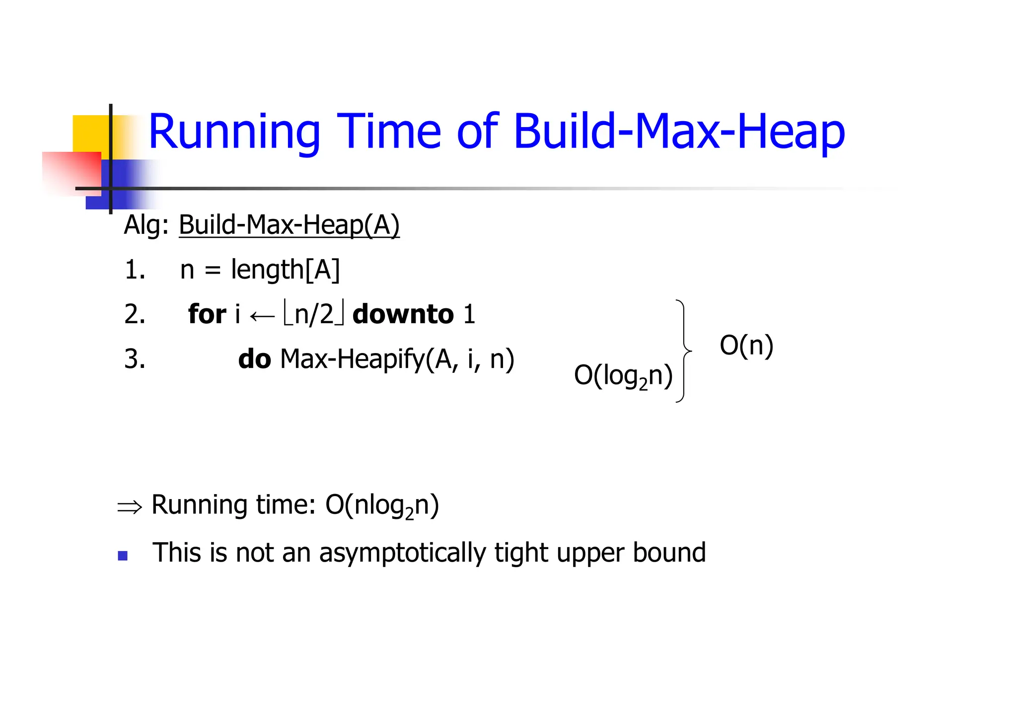 Running Time of Build-Max-Heap
 Running time: O(nlog2n)
 This is not an asymptotically tight upper bound
Alg: Build-Max-Heap(A)
1. n = length[A]
2. for i ← n/2 downto 1
3. do Max-Heapify(A, i, n)
O(log2n)
O(n)
 
