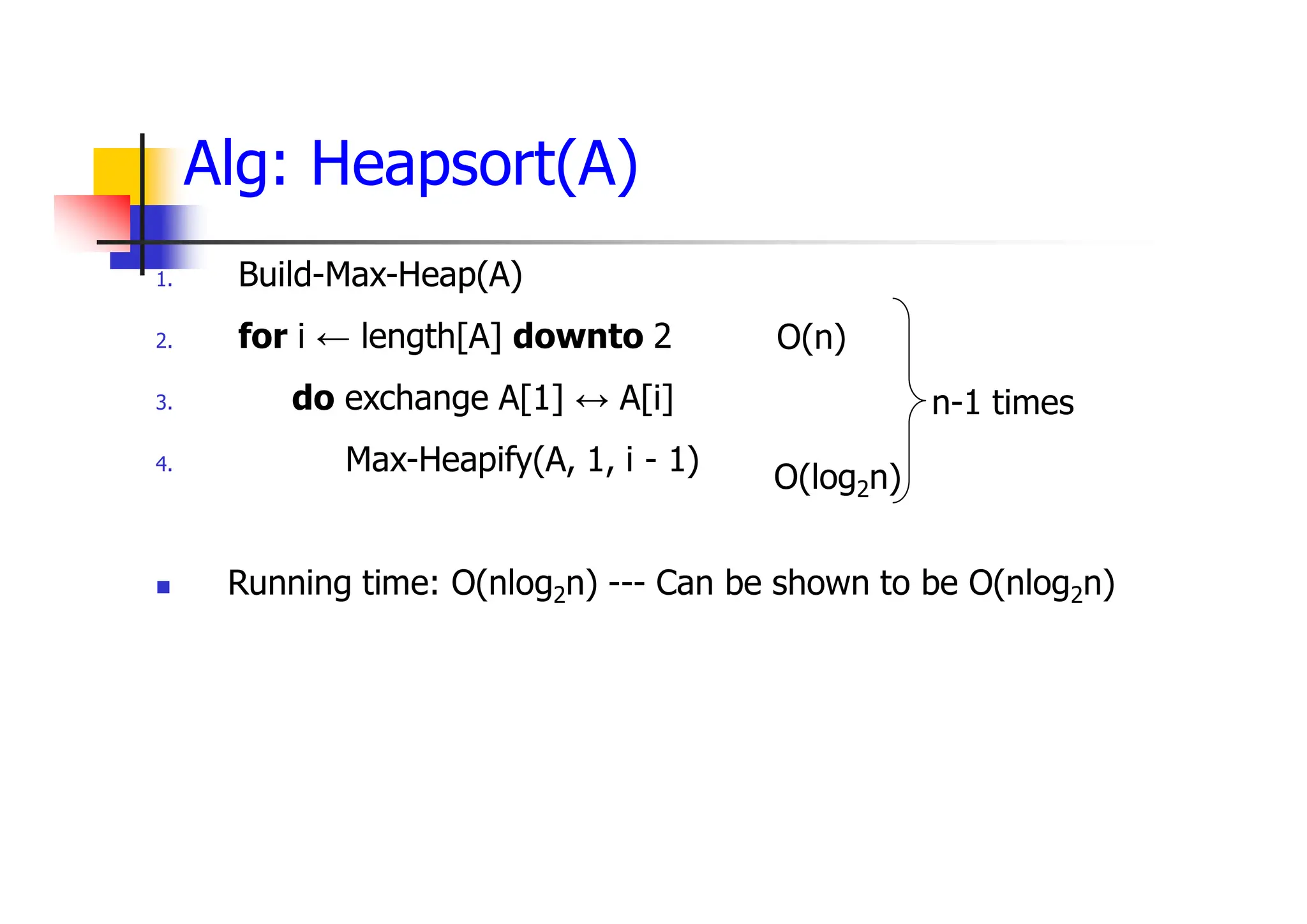 Alg: Heapsort(A)
1. Build-Max-Heap(A)
2. for i ← length[A] downto 2
3. do exchange A[1] ↔ A[i]
4. Max-Heapify(A, 1, i - 1)
 Running time: O(nlog2n) --- Can be shown to be O(nlog2n)
O(n)
O(log2n)
n-1 times
 