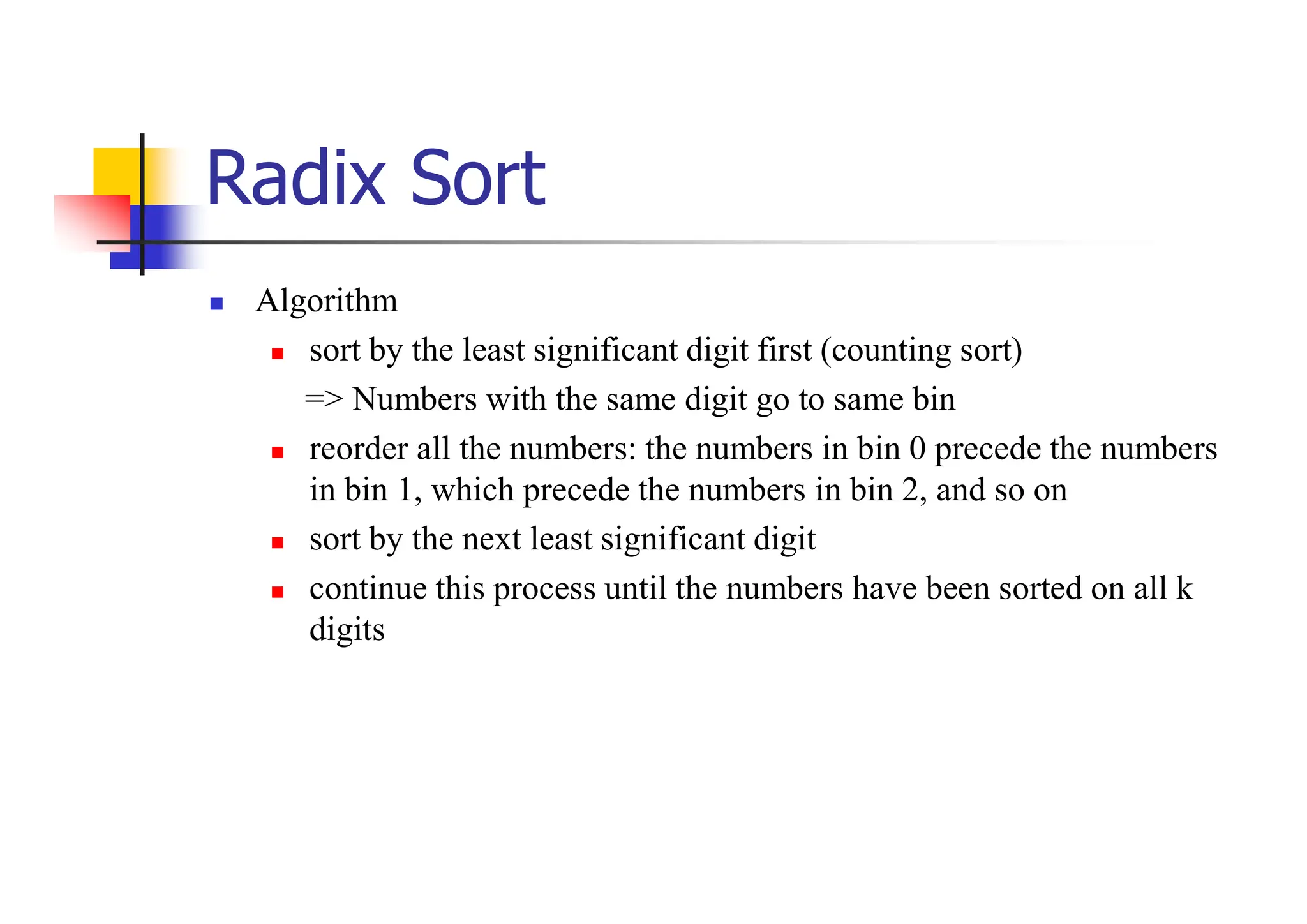 Radix Sort
 Algorithm
 sort by the least significant digit first (counting sort)
=> Numbers with the same digit go to same bin
 reorder all the numbers: the numbers in bin 0 precede the numbers
in bin 1, which precede the numbers in bin 2, and so on
 sort by the next least significant digit
 continue this process until the numbers have been sorted on all k
digits
 