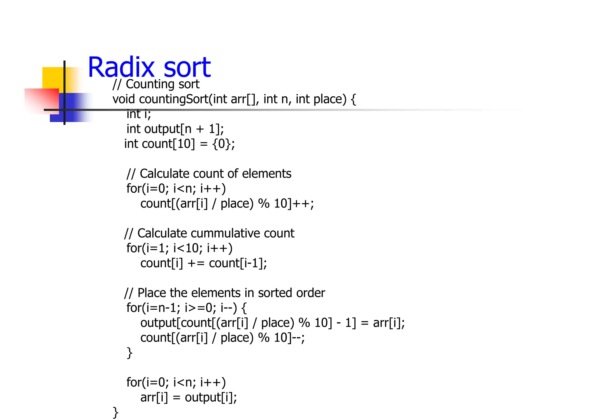 Radix sort
// Counting sort
void countingSort(int arr[], int n, int place) {
int i;
int output[n + 1];
int count[10] = {0};
// Calculate count of elements
for(i=0; i<n; i++)
count[(arr[i] / place) % 10]++;
// Calculate cummulative count
for(i=1; i<10; i++)
count[i] += count[i-1];
// Place the elements in sorted order
for(i=n-1; i>=0; i--) {
output[count[(arr[i] / place) % 10] - 1] = arr[i];
count[(arr[i] / place) % 10]--;
}
for(i=0; i<n; i++)
arr[i] = output[i];
}
 