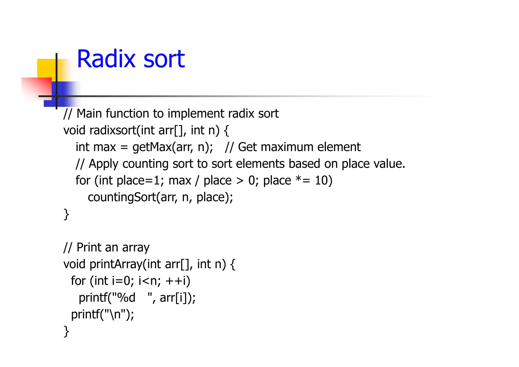 Radix sort
// Main function to implement radix sort
void radixsort(int arr[], int n) {
int max = getMax(arr, n); // Get maximum element
// Apply counting sort to sort elements based on place value.
for (int place=1; max / place > 0; place *= 10)
countingSort(arr, n, place);
}
// Print an array
void printArray(int arr[], int n) {
for (int i=0; i<n; ++i)
printf("%d ", arr[i]);
printf("n");
}
 