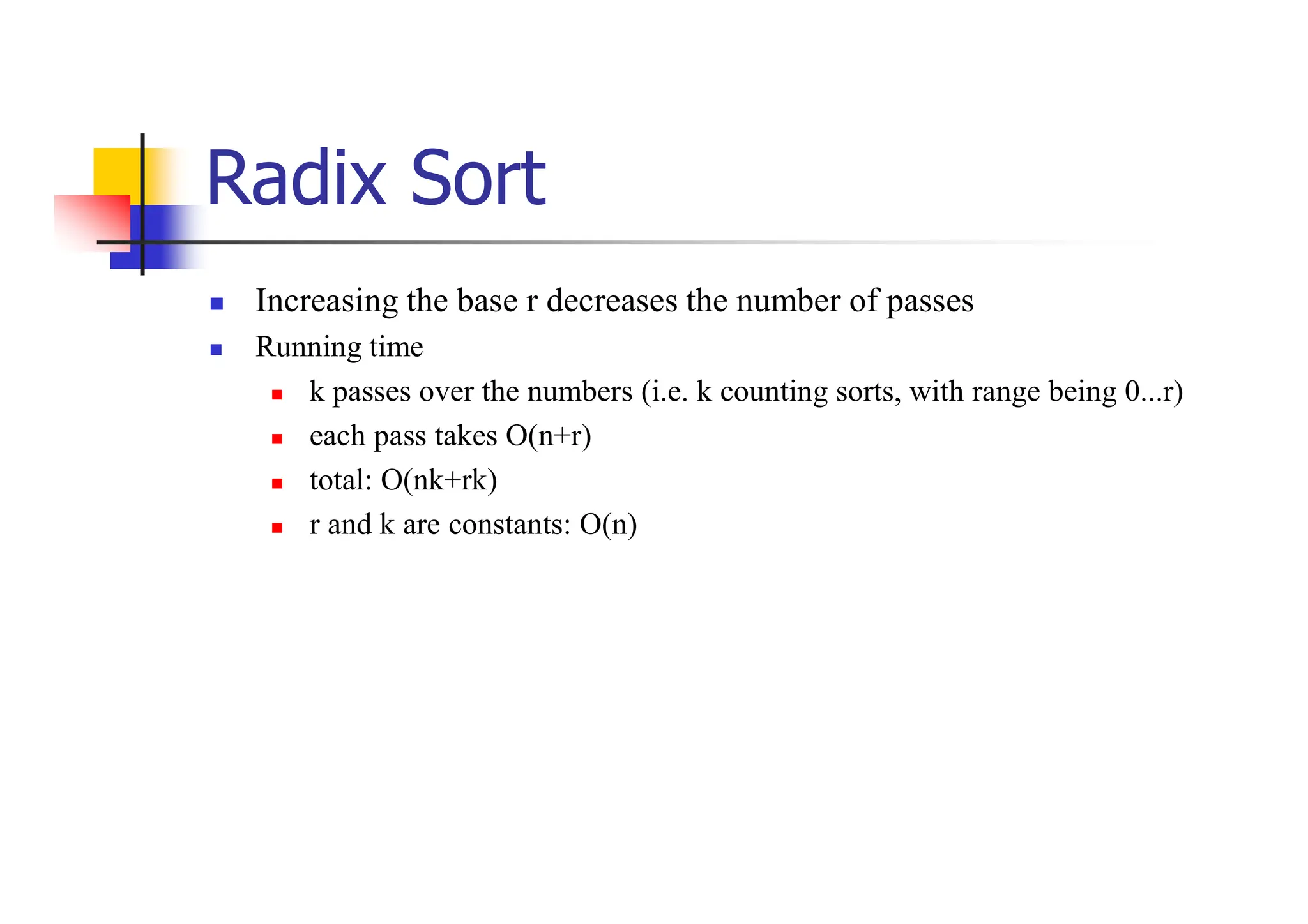 Radix Sort
 Increasing the base r decreases the number of passes
 Running time
 k passes over the numbers (i.e. k counting sorts, with range being 0...r)
 each pass takes O(n+r)
 total: O(nk+rk)
 r and k are constants: O(n)
 