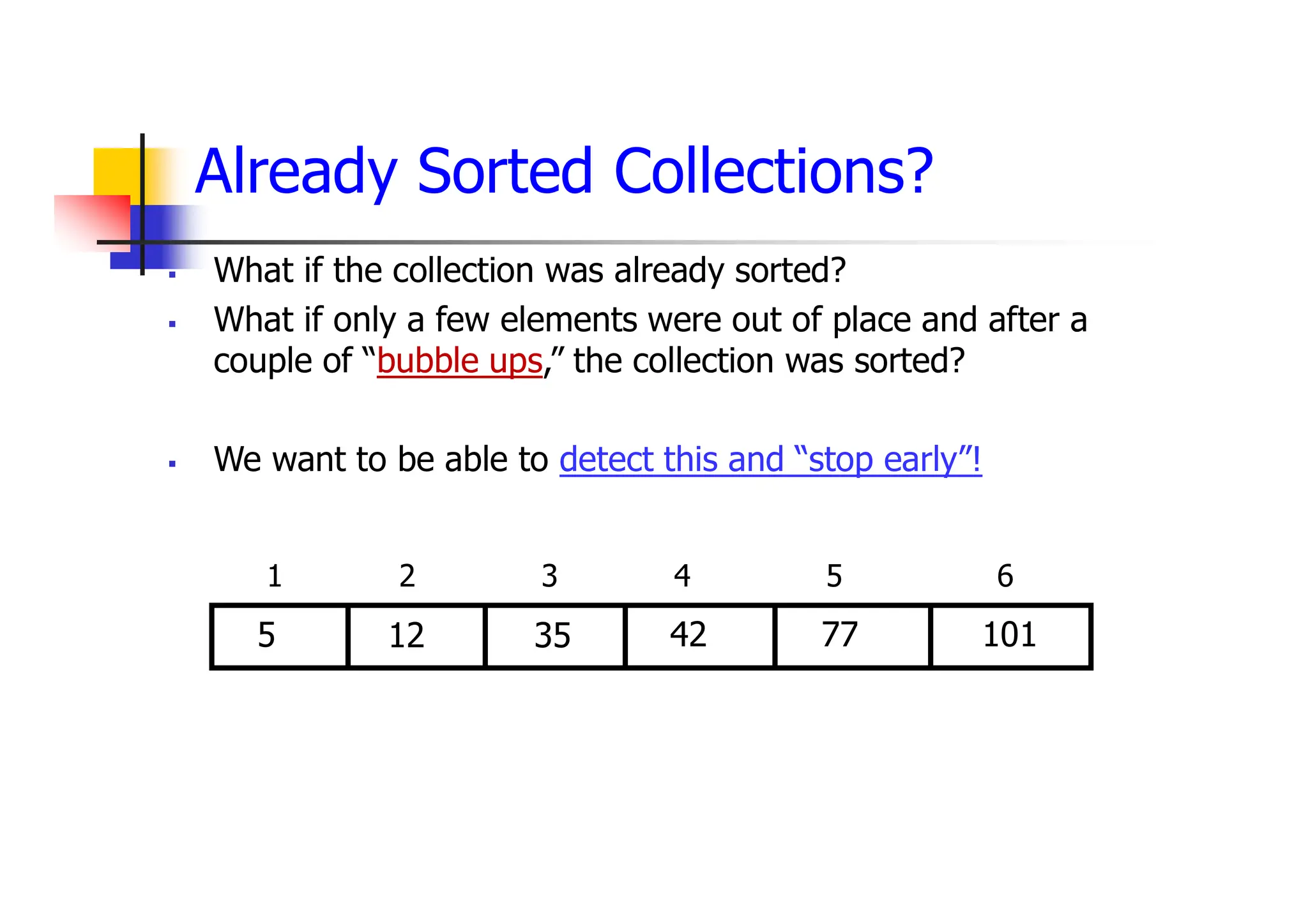 Already Sorted Collections?
 What if the collection was already sorted?
 What if only a few elements were out of place and after a
couple of “bubble ups,” the collection was sorted?
 We want to be able to detect this and “stop early”!
42
35
12
5 77
1 2 3 4 5 6
101
 