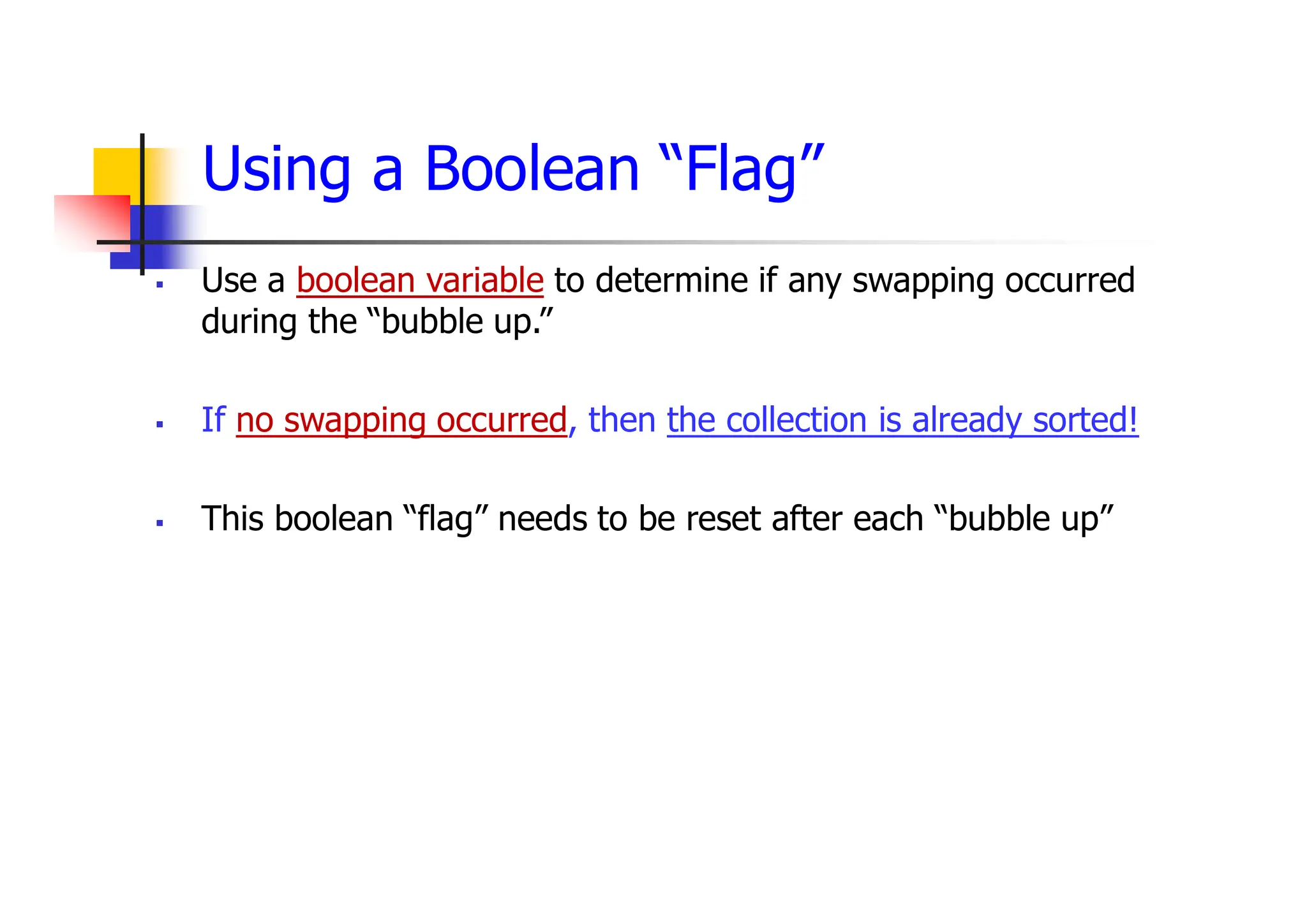 Using a Boolean “Flag”
 Use a boolean variable to determine if any swapping occurred
during the “bubble up.”
 If no swapping occurred, then the collection is already sorted!
 This boolean “flag” needs to be reset after each “bubble up”
 