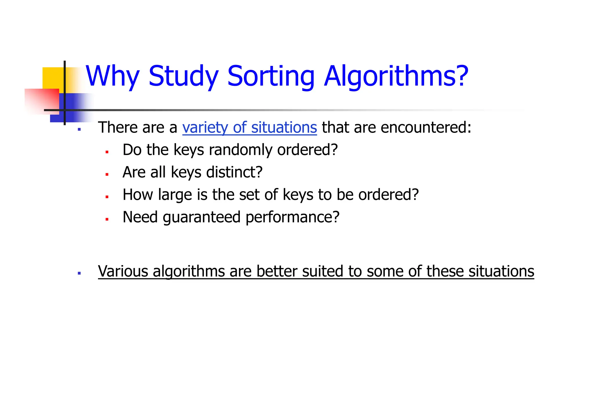 Why Study Sorting Algorithms?
 There are a variety of situations that are encountered:
 Do the keys randomly ordered?
 Are all keys distinct?
 How large is the set of keys to be ordered?
 Need guaranteed performance?
 Various algorithms are better suited to some of these situations
 