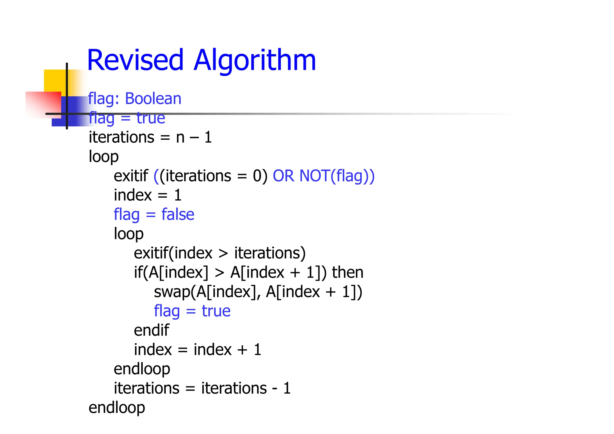 flag: Boolean
flag = true
iterations = n – 1
loop
exitif ((iterations = 0) OR NOT(flag))
index = 1
flag = false
loop
exitif(index > iterations)
if(A[index] > A[index + 1]) then
swap(A[index], A[index + 1])
flag = true
endif
index = index + 1
endloop
iterations = iterations - 1
endloop
Revised Algorithm
 
