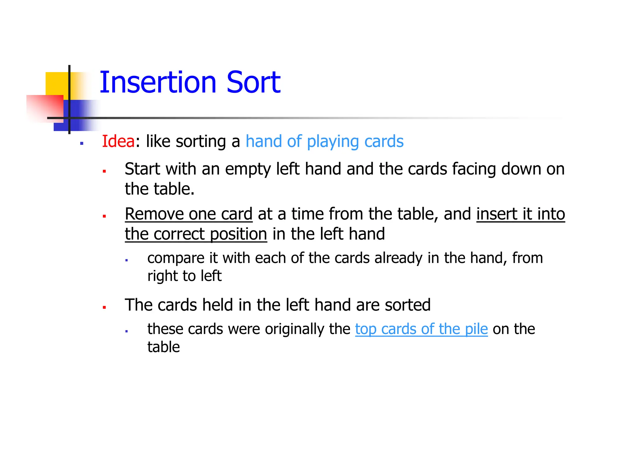 Insertion Sort
 Idea: like sorting a hand of playing cards
 Start with an empty left hand and the cards facing down on
the table.
 Remove one card at a time from the table, and insert it into
the correct position in the left hand
 compare it with each of the cards already in the hand, from
right to left
 The cards held in the left hand are sorted
 these cards were originally the top cards of the pile on the
table
 