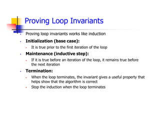 Proving Loop Invariants
 Proving loop invariants works like induction
 Initialization (base case):
 It is true prior to the first iteration of the loop
 Maintenance (inductive step):
 If it is true before an iteration of the loop, it remains true before
the next iteration
 Termination:
 When the loop terminates, the invariant gives a useful property that
helps show that the algorithm is correct
 Stop the induction when the loop terminates
 
