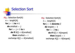 Alg.: Selection-Sort(A)
n ← length[A]
for j ← 1 to n-1
do smallest ← j
for i ← j + 1 to n
do if A[i] < A[smallest]
then smallest ← i
exchange A[j] ↔ A[smallest]
Selection Sort
Alg.: Selection-Sort(A)
n ← length[A]
for j ← n downto 2
do largest ← 1
for i ← 2 to j
do if A[i] > A[largest]
then largest ← i
exchange A[j] ↔ A[largest]
 