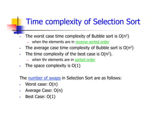 Time complexity of Selection Sort
 The worst case time complexity of Bubble sort is O(n2)
 when the elements are in reverse sorted order
 The average case time complexity of Bubble sort is O(n2)
 The time complexity of the best case is O(n2).
 when thr elements are in sorted order
 The space complexity is O(1)
The number of swaps in Selection Sort are as follows:
 Worst case: O(n)
 Average Case: O(n)
 Best Case: O(1)
 