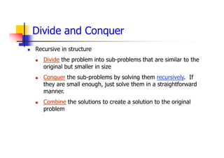 Divide and Conquer
 Recursive in structure
 Divide the problem into sub-problems that are similar to the
original but smaller in size
 Conquer the sub-problems by solving them recursively. If
they are small enough, just solve them in a straightforward
manner.
 Combine the solutions to create a solution to the original
problem
 