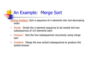 An Example: Merge Sort
Sorting Problem: Sort a sequence of n elements into non-decreasing
order.
 Divide: Divide the n-element sequence to be sorted into two
subsequences of n/2 elements each
 Conquer: Sort the two subsequences recursively using merge
sort.
 Combine: Merge the two sorted subsequences to produce the
sorted answer.
 