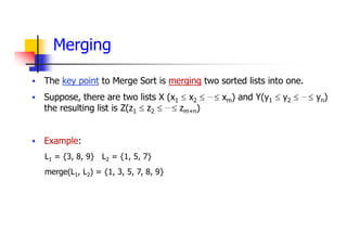 Merging
 The key point to Merge Sort is merging two sorted lists into one.
 Suppose, there are two lists X (x1  x2  …  xm) and Y(y1  y2  …  yn)
the resulting list is Z(z1  z2  …  zm+n)
 Example:
L1 = {3, 8, 9} L2 = {1, 5, 7}
merge(L1, L2) = {1, 3, 5, 7, 8, 9}
 