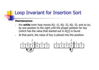 Loop Invariant for Insertion Sort
 Maintenance:
 the while inner loop moves A[j -1], A[j -2], A[j -3], and so on,
by one position to the right until the proper position for key
(which has the value that started out in A[j]) is found
 At that point, the value of key is placed into this position.
 