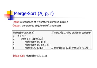 Merge-Sort (A, p, r)
Input: a sequence of n numbers stored in array A
Output: an ordered sequence of n numbers
MergeSort (A, p, r) // sort A[p...r] by divide & conquer
1 if p < r
2 then q  (p+r)/2
3 MergeSort (A, p, q)
4 MergeSort (A, q+1, r)
5 Merge (A, p, q, r) // merges A[p..q] with A[q+1..r]
Initial Call: MergeSort(A, 1, n)
 
