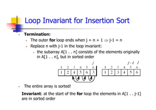 Loop Invariant for Insertion Sort
 Termination:
 The outer for loop ends when j = n + 1  j-1 = n
 Replace n with j-1 in the loop invariant:
 the subarray A[1 . . n] consists of the elements originally
in A[1 . . n], but in sorted order
 The entire array is sorted!
j
j - 1
Invariant: at the start of the for loop the elements in A[1 . . j-1]
are in sorted order
 