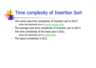 Time complexity of Insertion Sort
 The worst case time complexity of Insertion sort is O(n2)
 when the elements are in reverse sorted order
 The average case time complexity of Insertion sort is O(n2)
 The time complexity of the best case is O(n).
 when the elements are in sorted order
 The space complexity is O(1)
 