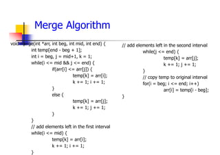 Merge Algorithm
void merge(int *arr, int beg, int mid, int end) {
int temp[end - beg + 1];
int i = beg, j = mid+1, k = 1;
while(i <= mid && j <= end) {
if(arr[i] <= arr[j]) {
temp[k] = arr[i];
k += 1; i += 1;
}
else {
temp[k] = arr[j];
k += 1; j += 1;
}
}
// add elements left in the first interval
while(i <= mid) {
temp[k] = arr[i];
k += 1; i += 1;
}
// add elements left in the second interval
while(j <= end) {
temp[k] = arr[j];
k += 1; j += 1;
}
// copy temp to original interval
for(i = beg; i <= end; i++)
arr[i] = temp[i - beg];
}
 