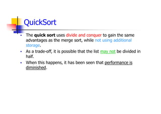 QuickSort
 The quick sort uses divide and conquer to gain the same
advantages as the merge sort, while not using additional
storage.
 As a trade-off, it is possible that the list may not be divided in
half.
 When this happens, it has been seen that performance is
diminished.
 